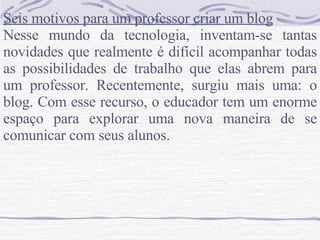 Seis motivos para um professor criar um blog Nesse mundo da tecnologia, inventam-se tantas novidades que realmente é difícil acompanhar todas as possibilidades de trabalho que elas abrem para um professor. Recentemente, surgiu mais uma: o blog. Com esse recurso, o educador tem um enorme espaço para explorar uma nova maneira de se comunicar com seus alunos. 