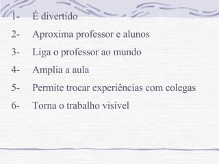 1-     É divertido  2-     Aproxima professor e alunos 3-     Liga o professor ao mundo  4-  Amplia a aula 5-     Permite trocar experiências com colegas 6-     Torna o trabalho visível 