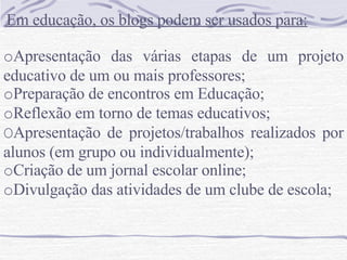    Em educação, os blogs podem ser usados para:   o Apresentação das várias etapas de um projeto educativo de um ou mais professores;  o Preparação de encontros em Educação;  o Reflexão em torno de temas educativos;  O Apresentação de projetos/trabalhos realizados por alunos (em grupo ou individualmente);  o Criação de um jornal escolar online;  o Divulgação das atividades de um clube de escola;  