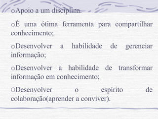 o Apoio a um disciplina. o É uma ótima ferramenta para compartilhar conhecimento;  o Desenvolver a habilidade de gerenciar informação; o Desenvolver a habilidade de transformar informação em conhecimento; O Desenvolver o espírito de colaboração(aprender a conviver).  