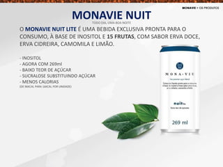 O MONAVIE NUIT LITE É UMA BEBIDA EXCLUSIVA PRONTA PARA O
CONSUMO, À BASE DE INOSITOL E 15 FRUTAS, COM SABOR ERVA DOCE,
ERVA CIDREIRA, CAMOMILA E LIMÃO.
- INOSITOL
- AGORA COM 269ml
- BAIXO TEOR DE AÇÚCAR
- SUCRALOSE SUBSTITUINDO AÇÚCAR
- MENOS CALORIAS
(DE 96KCAL PARA 16KCAL POR UNIDADE)
MONAVIE NUITTODO DIA, UMA BOA NOITE
 