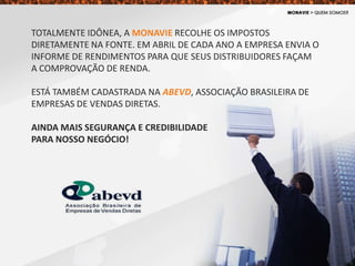 TOTALMENTE IDÔNEA, A MONAVIE RECOLHE OS IMPOSTOS
DIRETAMENTE NA FONTE. EM ABRIL DE CADA ANO A EMPRESA ENVIA O
INFORME DE RENDIMENTOS PARA QUE SEUS DISTRIBUIDORES FAÇAM
A COMPROVAÇÃO DE RENDA.
ESTÁ TAMBÉM CADASTRADA NA ABEVD, ASSOCIAÇÃO BRASILEIRA DE
EMPRESAS DE VENDAS DIRETAS.
AINDA MAIS SEGURANÇA E CREDIBILIDADE
PARA NOSSO NEGÓCIO!
 