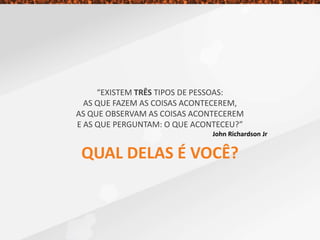 “EXISTEM TRÊS TIPOS DE PESSOAS:
AS QUE FAZEM AS COISAS ACONTECEREM,
AS QUE OBSERVAM AS COISAS ACONTECEREM
E AS QUE PERGUNTAM: O QUE ACONTECEU?”
John Richardson Jr
QUAL DELAS É VOCÊ?
 