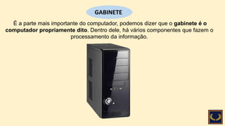 É a parte mais importante do computador, podemos dizer que o gabinete é o
computador propriamente dito. Dentro dele, há vários componentes que fazem o
processamento da informação.
GABINETE
 