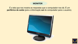 É a tela que nos mostra as respostas que o computador nos dá. É um
periférico de saída (pois a informação sai do computador para o usuário).
MONITOR
 