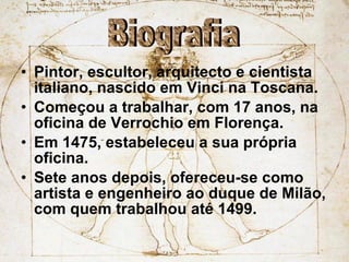 Pintor, escultor, arquitecto e cientista italiano, nascido em Vinci na Toscana. Começou a trabalhar, com 17 anos, na oficina de Verrochio em Florença. Em 1475, estabeleceu a sua própria oficina. Sete anos depois, ofereceu-se como artista e engenheiro ao duque de Milão, com quem trabalhou até 1499. Biografia 