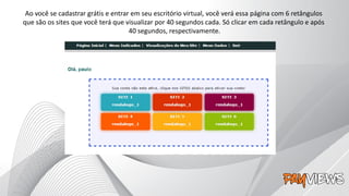 Ao você se cadastrar grátis e entrar em seu escritório virtual, você verá essa página com 6 retângulos
que são os sites que você terá que visualizar por 40 segundos cada. Só clicar em cada retângulo e após
40 segundos, respectivamente.
 