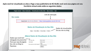 Após você ter visualizado os sites e Pago a taxa publicitária de R$ 50,00; você verá essa página em seu
Escritório virtual onde estão os seguintes dados:
Link de indicação
Dados de visualizações
Do seu site ou blog
Dados que você tem
obrigação de preencher
Para que seja divulgado
Seu site ou blog na
Payviews
 