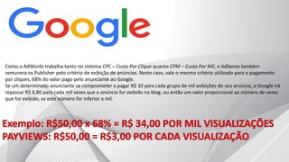 Como o AdWords trabalha tanto no sistema CPC – Custo Por Clique quanto CPM – Custo Por Mil, o AdSense também
remunera os Publisher pelo critério de exibição de anúncios. Neste caso, vale o mesmo critério utilizado para o pagamento
por cliques, 68% do valor pago pelo anunciante ao Google.
Se um determinado anunciante se comprometer a pagar R$ 10 para cada grupo de mil exibições do seu anúncio, o Google irá
repassar R$ 6,80 para cada mil vezes que o anúncio for exibido no blog, ou então um valor proporcional ao número de vezes
que for exibido, se este número for inferior a mil.
 