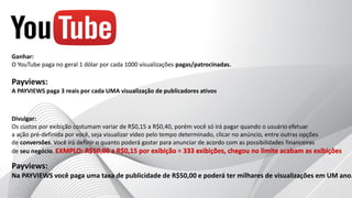 Divulgar:
Os custos por exibição costumam variar de R$0,15 a R$0,40, porém você só irá pagar quando o usuário efetuar
a ação pré-definida por você, seja visualizar vídeo pelo tempo determinado, clicar no anúncio, entre outras opções
de conversões. Você irá definir o quanto poderá gastar para anunciar de acordo com as possibilidades financeiras
de seu negócio.
Ganhar:
O YouTube paga no geral 1 dólar por cada 1000 visualizações pagas/patrocinadas.
Payviews:
A PAYVIEWS paga 3 reais por cada UMA visualização de publicadores ativos
Payviews:
Na PAYVIEWS você paga uma taxa de publicidade de R$50,00 e poderá ter milhares de visualizações em UM ano.
 