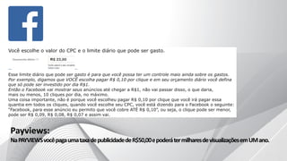Você escolhe o valor do CPC e o limite diário que pode ser gasto.
Esse limite diário que pode ser gasto é para que você possa ter um controle maio ainda sobre os gastos.
Por exemplo, digamos que VOCÊ escolha pagar R$ 0,10 por clique e em seu orçamento diário você defina
que só pode ser investido por dia R$1.
Então o Facebook vai mostrar seus anúncios até chegar a R$1, não vai passar disso, o que daria,
mais ou menos, 10 cliques por dia, no máximo.
Uma coisa importante, não é porque você escolheu pagar R$ 0,10 por clique que você irá pagar essa
quantia em todos os cliques, quando você escolhe seu CPC, você está dizendo para o Facebook o seguinte:
“Facebook, para esse anúncio eu permito que você cobre ATÉ R$ 0,10”, ou seja, o clique pode ser menor,
pode ser R$ 0,09, R$ 0,08, R$ 0,07 e assim vai.
Payviews:
NaPAYVIEWSvocêpagaumataxadepublicidadedeR$50,00epoderátermilharesdevisualizaçõesemUMano.
 