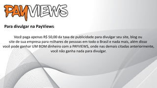 Você paga apenas R$ 50,00 da taxa de publicidade para divulgar seu site, blog ou
site de sua empresa para milhares de pessoas em todo o Brasil e nada mais, além disso
você pode ganhar UM BOM dinheiro com a PAYVIEWS, onde nas demais citadas anteriormente,
você não ganha nada para divulgar.
Para divulgar na PayViews:
 