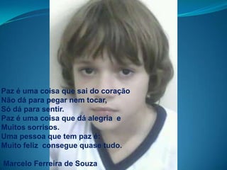 Paz é uma coisa que sai do coraçãoNão dá para pegar nem tocar, Só dá para sentir.Paz é uma coisa que dá alegria  eMuitos sorrisos.Uma pessoa que tem paz é:Muito feliz  consegue quase tudo.Marcelo Ferreira de Souza