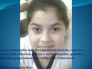 A Paz é uma coisa que toca no nosso coração, comove  a nossa vida, uma luz que toca no nosso peito, quando a luzinha apaga nossa vida  volta a ser como antes.Thaís Souza dos Reis