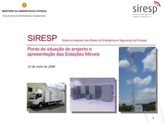 SIRESP Ponto de situação do projecto e apresentação das Estações Móveis Sistema Integrado das Redes de Emergência e Segurança de Portugal 15 de Julho de 2008 
