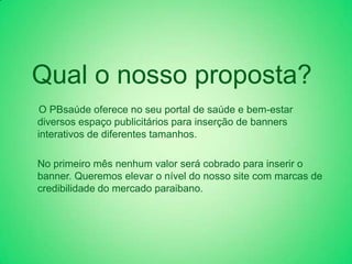 Qual o nosso proposta?
O PBsaúde oferece no seu portal de saúde e bem-estar
diversos espaço publicitários para inserção de banners
interativos de diferentes tamanhos.

No primeiro mês nenhum valor será cobrado para inserir o
banner. Queremos elevar o nível do nosso site com marcas de
credibilidade do mercado paraibano.
 