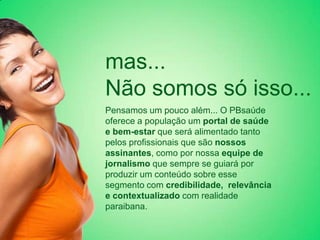 mas...
Não somos só isso...
Pensamos um pouco além... O PBsaúde
oferece a população um portal de saúde
e bem-estar que será alimentado tanto
pelos profissionais que são nossos
assinantes, como por nossa equipe de
jornalismo que sempre se guiará por
produzir um conteúdo sobre esse
segmento com credibilidade, relevância
e contextualizado com realidade
paraibana.
 