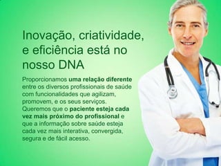 Inovação, criatividade,
e eficiência está no
nosso DNA
Proporcionamos uma relação diferente
entre os diversos profissionais de saúde
com funcionalidades que agilizam,
promovem, e os seus serviços.
Queremos que o paciente esteja cada
vez mais próximo do profissional e
que a informação sobre saúde esteja
cada vez mais interativa, convergida,
segura e de fácil acesso.
 
