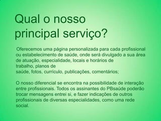 Qual o nosso
principal serviço?
Oferecemos uma página personalizada para cada profissional
ou estabelecimento de saúde, onde será divulgado a sua área
de atuação, especialidade, locais e horários de
trabalho, planos de
saúde, fotos, currículo, publicações, comentários;

O nosso diferencial se encontra na possibilidade de interação
entre profissionais. Todos os assinantes do PBsaúde poderão
trocar mensagens entrei si, e fazer indicações de outros
profissionais de diversas especialidades, como uma rede
social.
 