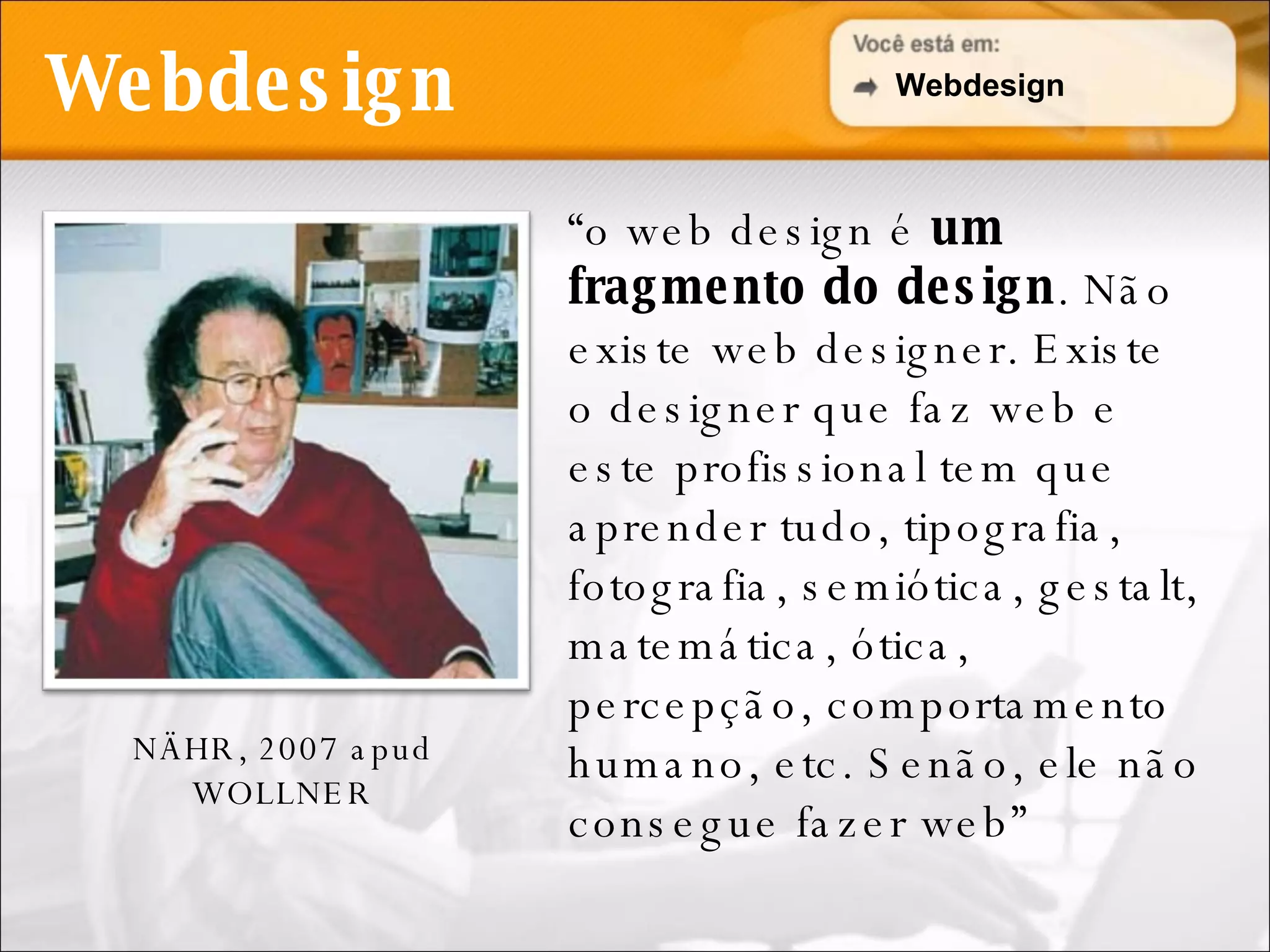 Webdesign “ o web design é  um fragmento do design . Não existe web designer. Existe o designer que faz web e este profissional tem que aprender tudo, tipografia, fotografia, semiótica, gestalt, matemática, ótica, percepção, comportamento humano, etc. Senão, ele não consegue fazer web” NÄHR, 2007 apud WOLLNER Webdesign 