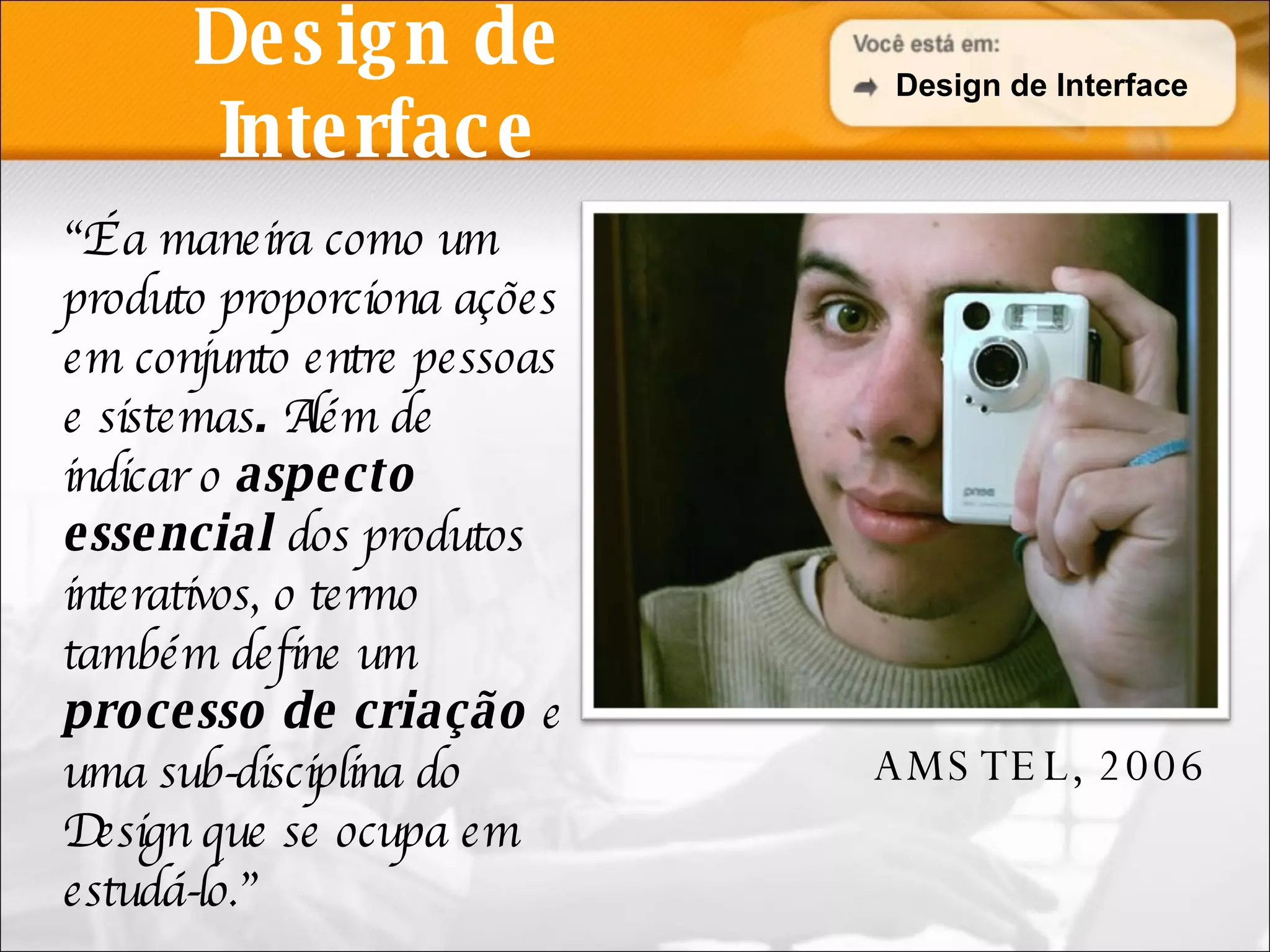 Design de Interface “ É a maneira como um produto proporciona ações em conjunto entre pessoas e sistemas .  Além de indicar o  aspecto essencial  dos produtos interativos, o termo também define um  processo de criação  e uma sub-disciplina do Design que se ocupa em estudá-lo.” AMSTEL, 2006 Design de Interface AMSTEL, 2006 