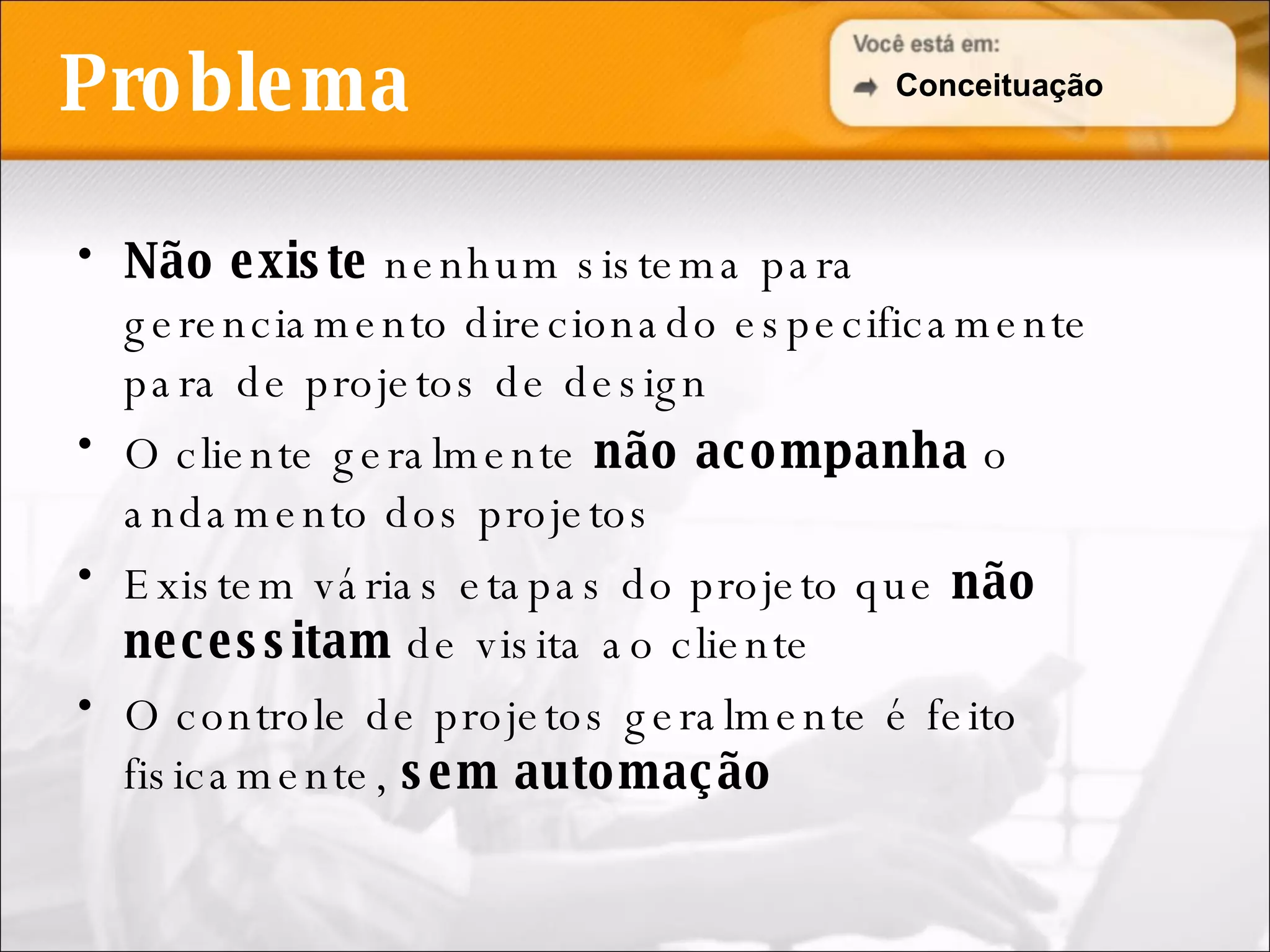 Problema Não existe  nenhum sistema para gerenciamento direcionado especificamente para de projetos de design O cliente geralmente  não acompanha  o andamento dos projetos Existem várias etapas do projeto que  não necessitam  de visita ao cliente O controle de projetos geralmente é feito fisicamente,  sem automação Conceituação 