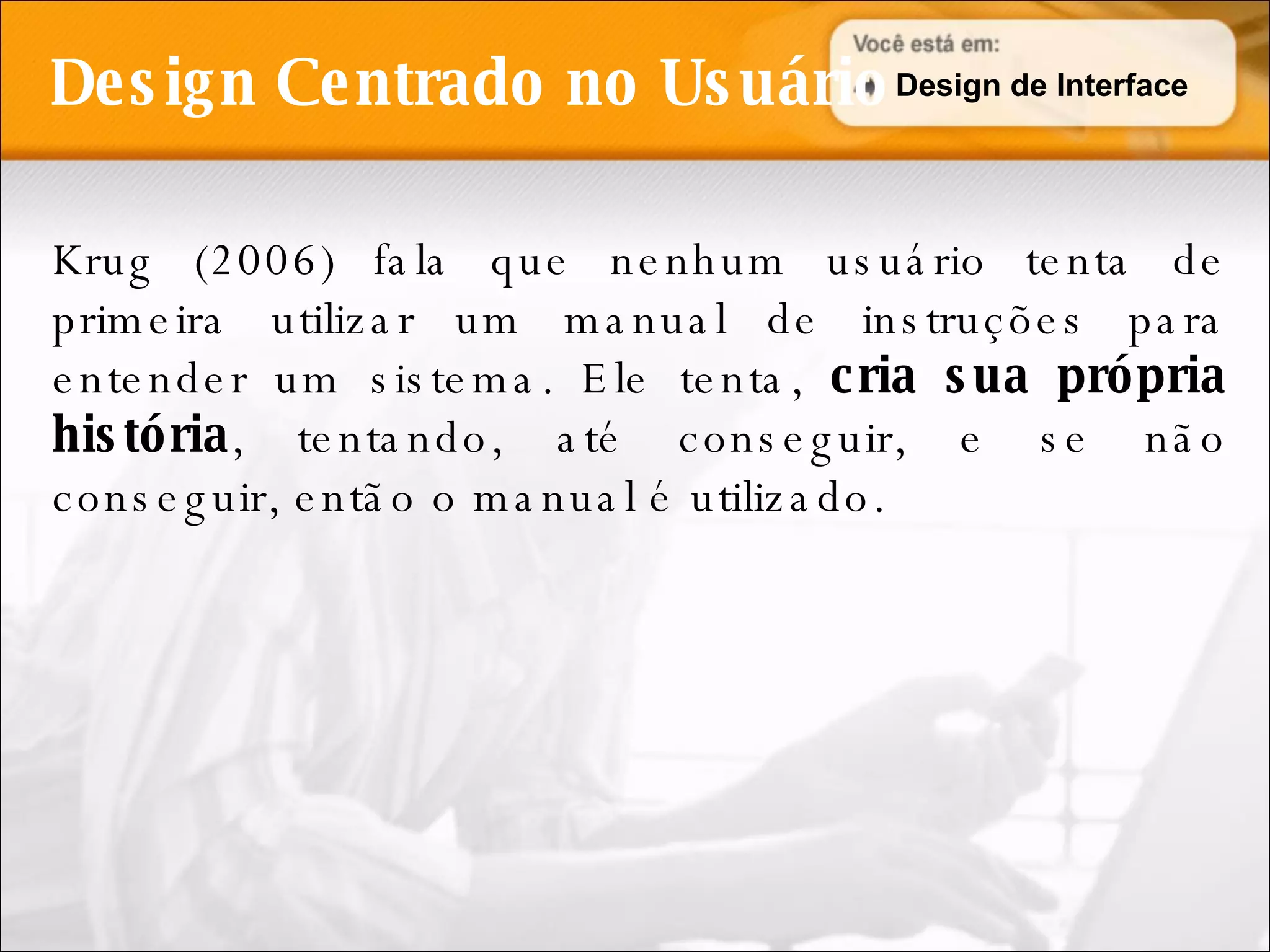 Design Centrado no Usuário Krug (2006) fala que nenhum usuário tenta de primeira utilizar um manual de instruções para entender um sistema. Ele tenta,  cria sua própria história , tentando, até conseguir, e se não conseguir, então o manual é utilizado. Design de Interface 