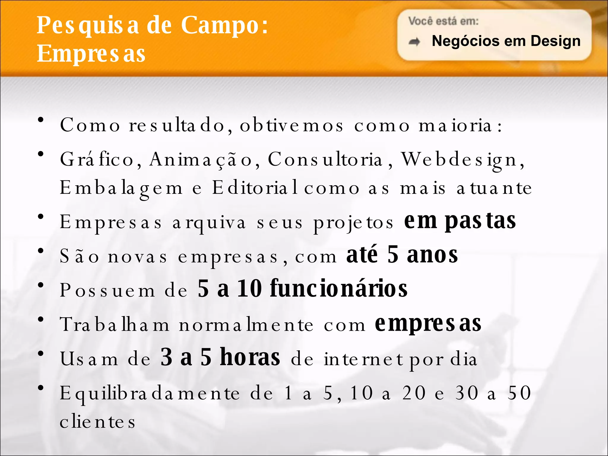 Pesquisa de Campo: Empresas Como resultado, obtivemos como maioria: Gráfico, Animação, Consultoria, Webdesign, Embalagem e Editorial como as mais atuante Empresas arquiva seus projetos  em pastas São novas empresas, com  até 5 anos Possuem de  5 a 10 funcionários Trabalham normalmente com  empresas Usam de  3 a 5 horas  de internet por dia Equilibradamente de 1 a 5, 10 a 20 e 30 a 50 clientes Negócios em Design 