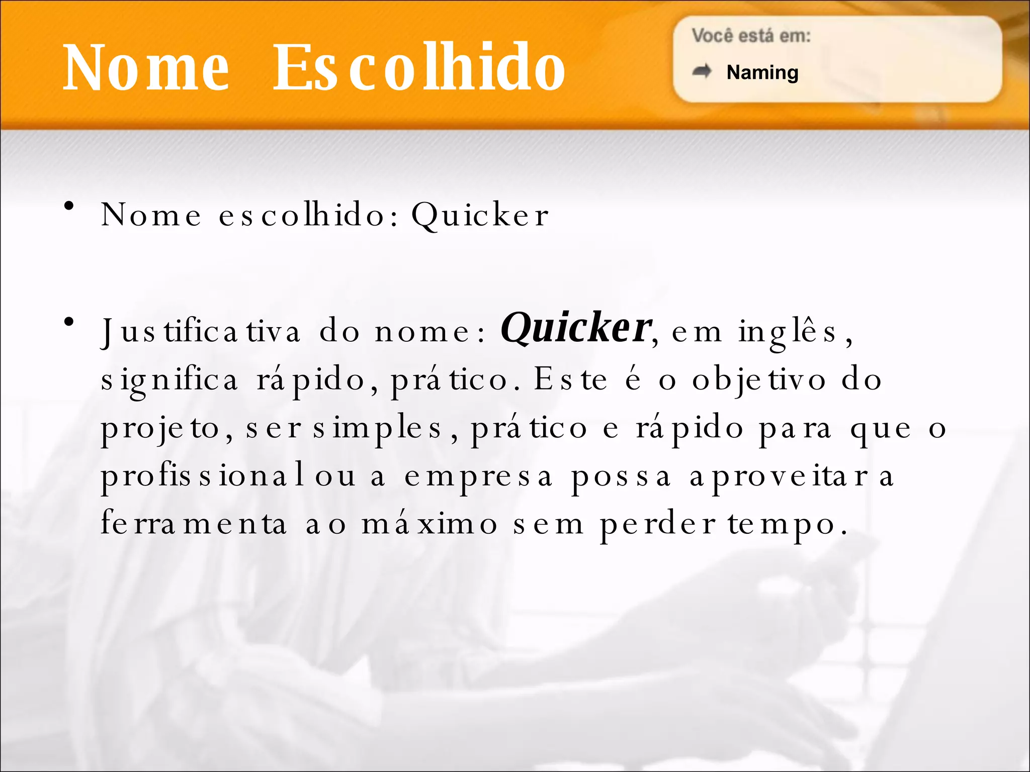 Nome escolhido: Quicker Justificativa do nome:  Quicker , em inglês, significa rápido, prático. Este é o objetivo do projeto, ser simples, prático e rápido para que o profissional ou a empresa possa aproveitar a ferramenta ao máximo sem perder tempo. Nome  Escolhido Naming 