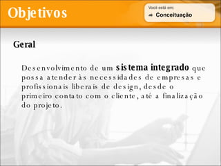 Objetivos Geral Desenvolvimento de um  sistema integrado  que possa atender às necessidades de empresas e profissionais liberais de design, desde o primeiro contato com o cliente, até a finalização do projeto. Conceituação 