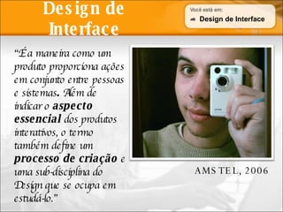 Design de Interface “ É a maneira como um produto proporciona ações em conjunto entre pessoas e sistemas .  Além de indicar o  aspecto essencial  dos produtos interativos, o termo também define um  processo de criação  e uma sub-disciplina do Design que se ocupa em estudá-lo.” AMSTEL, 2006 Design de Interface AMSTEL, 2006 