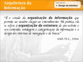 Arquitetura da Informação “ É o estudo da  organização da informação  que permite ao usuário chegar ao entendimento. Na prática, ela se refere à  organização da estrutura  de um website e seu conteúdo, rotulagem e categorização da informação e o design dos sistemas de navegação e de busca.” AMSTEL, 2006 Design de Interface 
