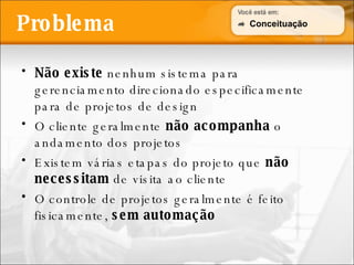Problema Não existe  nenhum sistema para gerenciamento direcionado especificamente para de projetos de design O cliente geralmente  não acompanha  o andamento dos projetos Existem várias etapas do projeto que  não necessitam  de visita ao cliente O controle de projetos geralmente é feito fisicamente,  sem automação Conceituação 