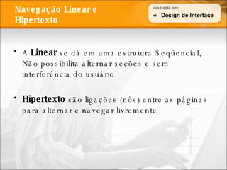 Navegação Linear e Hipertexto A  Linear  se dá em uma estrutura Seqüencial, Não possibilita alternar seções e sem interferência do usuário Hipertexto  são ligações (nós) entre as páginas para alternar e navegar livremente Design de Interface 