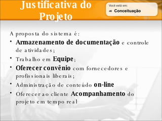 Justificativa do Projeto A proposta do sistema é: Armazenamento de documentação  e controle de atividades; Trabalho em  Equipe ; Oferecer convênio  com fornecedores e profissionais liberais; Administração de conteúdo  on-line Oferecer ao cliente  Acompanhamento  do projeto em tempo real Conceituação 