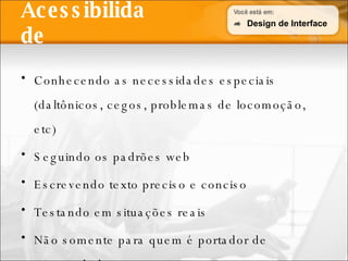 Acessibilidade Conhecendo as necessidades especiais (daltônicos, cegos, problemas de locomoção, etc) Seguindo os padrões web Escrevendo texto preciso e conciso Testando em situações reais Não somente para quem é portador de necessidades especiais Design de Interface 