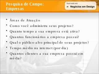 Pesquisa de Campo: Empresas Áreas de Atuação Como você administra seus projetos? Quanto tempo a sua empresa está ativa? Quantos funcionários a empresa possui? Qual o público-alvo principal de seus projetos? Tempo médio na internet (por dia) Quantos clientes a sua empresa possui em média? Negócios em Design 