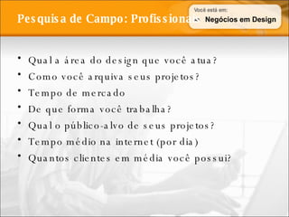 Qual a área do design que você atua? Como você arquiva seus projetos? Tempo de mercado De que forma você trabalha? Qual o público-alvo de seus projetos? Tempo médio na internet (por dia) Quantos clientes em média você possui? Pesquisa de Campo: Profissionais Negócios em Design 