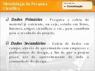 Metodologia da Pesquisa Científica a)  Dados Primários   – Pesquisa e coleta de material já existente, ou seja, estudo em livros, Internet, artigos científicos e etc., para contribuir para o resultado do projeto; b)  Dados Secundários   – Coleta de dados em campo, através de questionário com empresas e profissionais de design, a fim de que o projeto possa ser de aproveitamento de toda a comunidade do design. Conceituação 