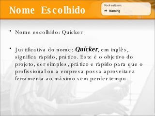 Nome escolhido: Quicker Justificativa do nome:  Quicker , em inglês, significa rápido, prático. Este é o objetivo do projeto, ser simples, prático e rápido para que o profissional ou a empresa possa aproveitar a ferramenta ao máximo sem perder tempo. Nome  Escolhido Naming 