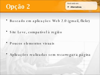 Baseado em aplicações Web 2.0 (gmail, flickr) Site Leve, compatível à região Poucos elementos visuais Aplicações realizadas sem recarregar a página Opção 2 Alternativas 