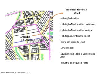 Zonas Residenciais 2
                                                    ( ZR 2 )

                                        -Habitação Familiar

                                        -Habitação Multifamiliar Horizontal

                                        -Habitação Multifamiliar Vertical

                                        -Habitação de Interesse Social

                                        -Comércio Varejista Local

                                        -Serviço Local

                                        -Equipamento Social e Comunitário
                                        Local

                                        -Indústria de Pequeno Porte


Fonte: Prefeitura de Uberlândia, 2012
 