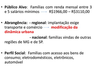 • Público Alvo: Famílias com renda mensal entre 3
  e 5 salários mínimos     R$1966,00 – R$3110,00

• Abrangência: - regional: implantação exige
  transporte e comércio        modificação da
  dinâmica urbana
                 - nacional: famílias vindas de outras
  regiões de MG e de SP.

• Perfil Social: Famílias com acesso aos bens de
  consumo; eletrodomésticos, eletrônicos,
  automóvel
 