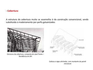 - Cobertura


A estrutura da cobertura muito se assemelha à da construção convencional, sendo
substituído o madeiramento por perfis galvanizados




Estrutura da cobertura, composta de steel frame –
                Residência em BH

                                                    Caibros e vigas alinhadas com montante de painél
                                                                         estrutural
 