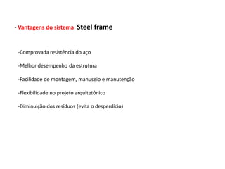 - Vantagens do sistema     Steel frame


 -Comprovada resistência do aço

 -Melhor desempenho da estrutura

 -Facilidade de montagem, manuseio e manutenção

 -Flexibilidade no projeto arquitetônico

 -Diminuição dos resíduos (evita o desperdício)
 