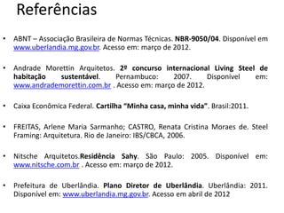 Referências
•   ABNT – Associação Brasileira de Normas Técnicas. NBR-9050/04. Disponível em
    www.uberlandia.mg.gov.br. Acesso em: março de 2012.

•   Andrade Morettin Arquitetos. 2º concurso internacional Living Steel de
    habitação  sustentável.     Pernambuco:      2007.     Disponível  em:
    www.andrademorettin.com.br . Acesso em: março de 2012.

•   Caixa Econômica Federal. Cartilha “Minha casa, minha vida”. Brasil:2011.

•   FREITAS, Arlene Maria Sarmanho; CASTRO, Renata Cristina Moraes de. Steel
    Framing: Arquitetura. Rio de Janeiro: IBS/CBCA, 2006.

•   Nitsche Arquitetos.Residência Sahy. São Paulo: 2005. Disponível em:
    www.nitsche.com.br . Acesso em: março de 2012.

•   Prefeitura de Uberlândia. Plano Diretor de Uberlândia. Uberlândia: 2011.
    Disponível em: www.uberlandia.mg.gov.br. Acesso em abril de 2012
 