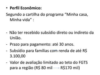 • Perfil Econômico:
Segundo a cartilha do programa “Minha casa,
  Minha vida” :

- Não ter recebido subsídio direto ou indireto da
  União.
- Prazo para pagamento: até 30 anos.
- Subsídio para famílias com renda de até R$
  3.100,00
- Valor de avaliação limitado ao teto do FGTS
  para a região (R$ 80 mil     R$170 mil)
 