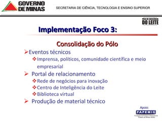 Implementação Foco 3:  Consolidação do Pólo Eventos técnicos Imprensa, políticos, comunidade científica e meio empresarial      Portal de relacionamento Rede de negócios para inovação Centro de Inteligência do Leite Biblioteca virtual    Produção de material técnico Apoio:  