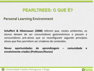 PEARLTREES: O QUE É?
Personal Learning Environment
Schaffert & Hilzensauer (2008) referem que, nestes ambientes, os
alunos deixam de ser consumidores gastronómicos e passam a
consumidores pró-ativos que se reconfiguram segundo princípios
ativos que lhes permitem ser criadores de conteúdos.
Novas oportunidades de aprendizagem
envolvimento criados (Professor/Alunos)

Universidade Católica Portuguesa | Braga

–

comunidade

e

 