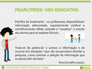 PEARLTREES: USO EDUCATIVO
Partilha de bookmarks - os professores disponibilizam
informação selecionada, supostamente credível e
cientificamente válida, estando a “canalizar” o estudo
dos alunos para os aspetos fulcrais.

Trata-se de potenciar o acesso à informação e de
incorrer em situações “que não só permitam afunilar a
pesquisa, como orientar a seleção da informação que
os alunos têm de fazer”
Ana Carvalho (2007).
Universidade Católica Portuguesa | Braga

 